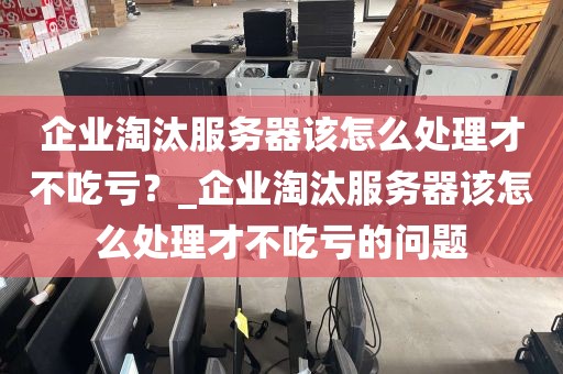 企业淘汰服务器该怎么处理才不吃亏？_企业淘汰服务器该怎么处理才不吃亏的问题