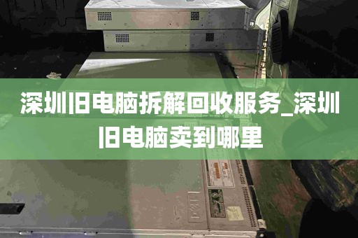 深圳旧电脑拆解回收服务_深圳旧电脑卖到哪里