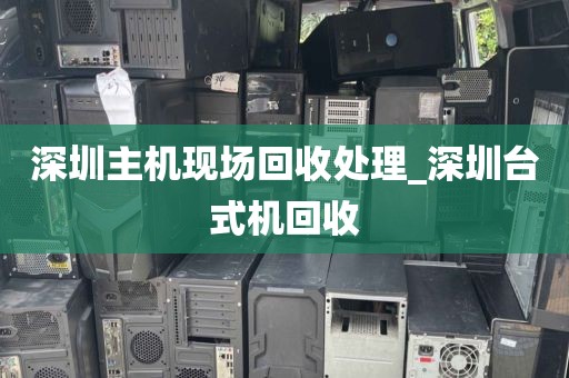 深圳主机现场回收处理_深圳台式机回收