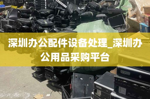 深圳办公配件设备处理_深圳办公用品采购平台