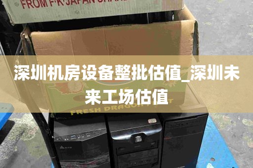 深圳机房设备整批估值_深圳未来工场估值