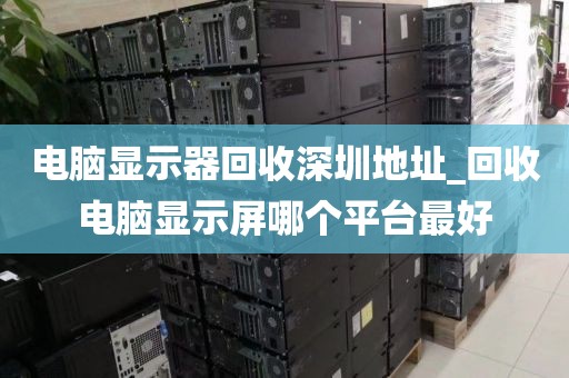 电脑显示器回收深圳地址_回收电脑显示屏哪个平台最好