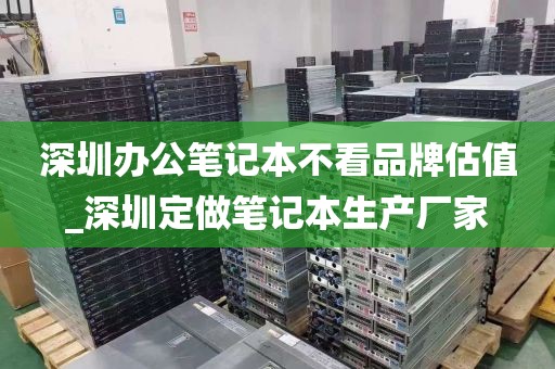 深圳办公笔记本不看品牌估值_深圳定做笔记本生产厂家