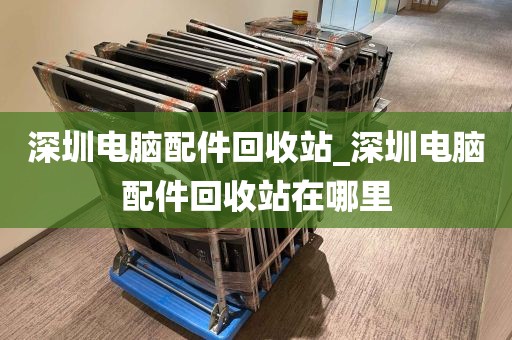 深圳电脑配件回收站_深圳电脑配件回收站在哪里