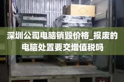 深圳公司电脑销毁价格_报废的电脑处置要交增值税吗
