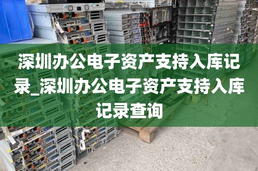 深圳办公电子资产支持入库记录_深圳办公电子资产支持入库记录查询