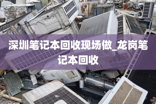 深圳笔记本回收现场做_龙岗笔记本回收
