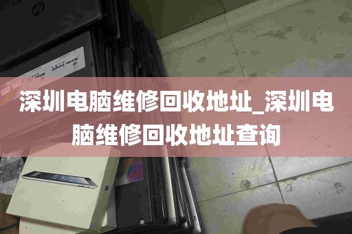 深圳电脑维修回收地址_深圳电脑维修回收地址查询