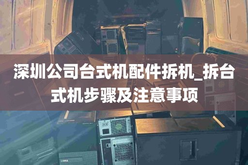 深圳公司台式机配件拆机_拆台式机步骤及注意事项