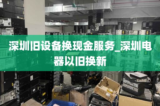 深圳旧设备换现金服务_深圳电器以旧换新
