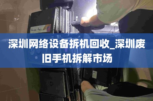 深圳网络设备拆机回收_深圳废旧手机拆解市场