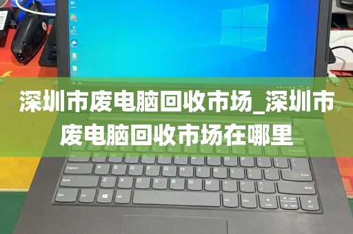 深圳市废电脑回收市场_深圳市废电脑回收市场在哪里