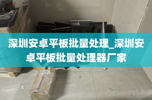 深圳安卓平板批量处理_深圳安卓平板批量处理器厂家