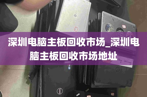 深圳电脑主板回收市场_深圳电脑主板回收市场地址