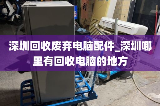 深圳回收废弃电脑配件_深圳哪里有回收电脑的地方