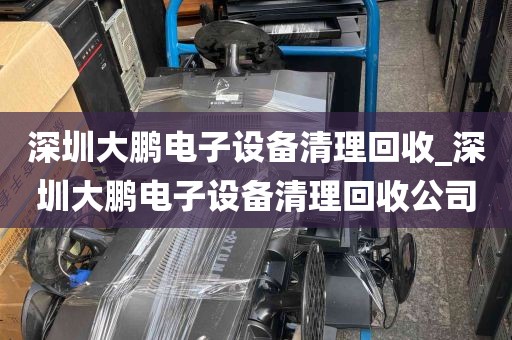 深圳大鹏电子设备清理回收_深圳大鹏电子设备清理回收公司