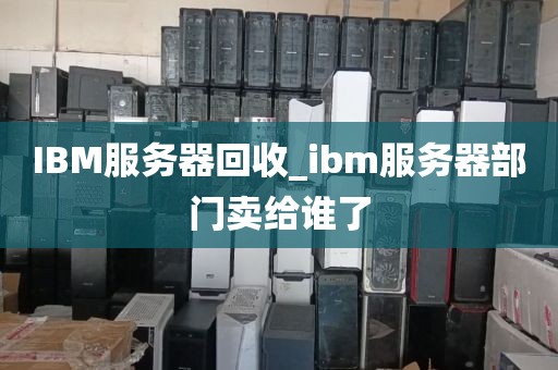 IBM服务器回收_ibm服务器部门卖给谁了