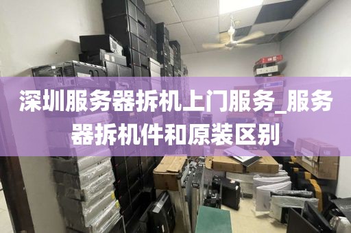 深圳服务器拆机上门服务_服务器拆机件和原装区别