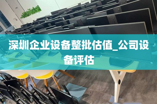 深圳企业设备整批估值_公司设备评估