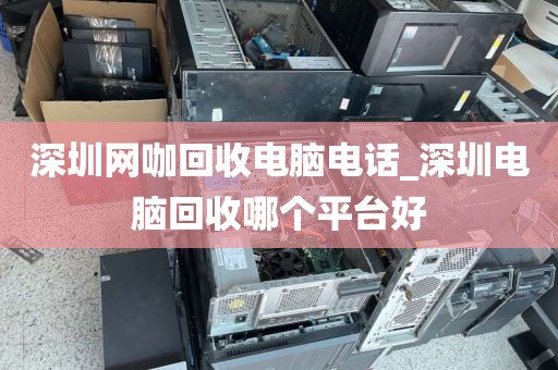 深圳网咖回收电脑电话_深圳电脑回收哪个平台好