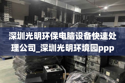 深圳光明环保电脑设备快速处理公司_深圳光明环境园ppp