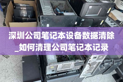 深圳公司笔记本设备数据清除_如何清理公司笔记本记录