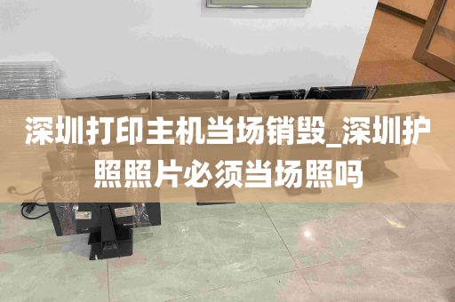 深圳打印主机当场销毁_深圳护照照片必须当场照吗