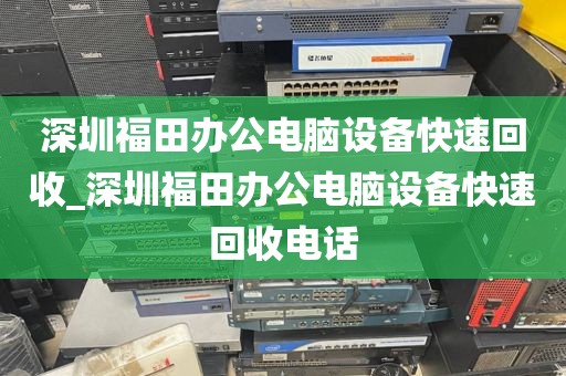 深圳福田办公电脑设备快速回收_深圳福田办公电脑设备快速回收电话