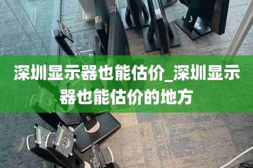 深圳显示器也能估价_深圳显示器也能估价的地方
