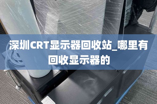 深圳CRT显示器回收站_哪里有回收显示器的