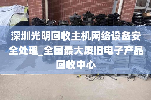 深圳光明回收主机网络设备安全处理_全国最大废旧电子产品回收中心