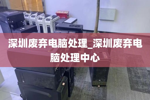 深圳废弃电脑处理_深圳废弃电脑处理中心