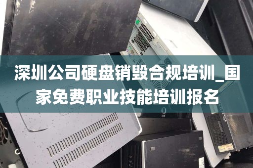 深圳公司硬盘销毁合规培训_国家免费职业技能培训报名