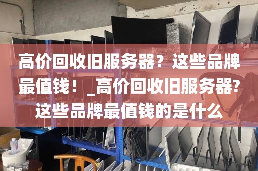 高价回收旧服务器？这些品牌最值钱！_高价回收旧服务器?这些品牌最值钱的是什么