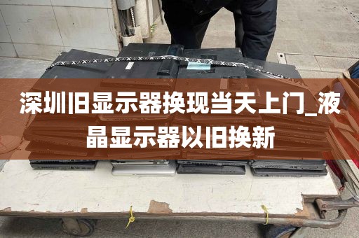 深圳旧显示器换现当天上门_液晶显示器以旧换新