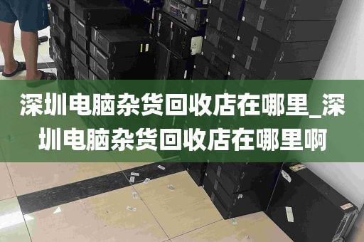 深圳电脑杂货回收店在哪里_深圳电脑杂货回收店在哪里啊