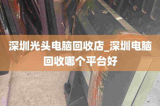 深圳光头电脑回收店_深圳电脑回收哪个平台好