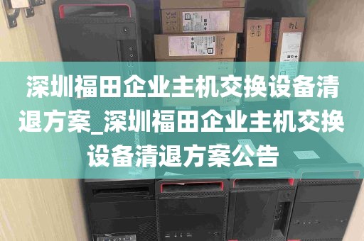 深圳福田企业主机交换设备清退方案_深圳福田企业主机交换设备清退方案公告