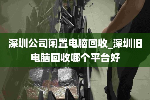 深圳公司闲置电脑回收_深圳旧电脑回收哪个平台好