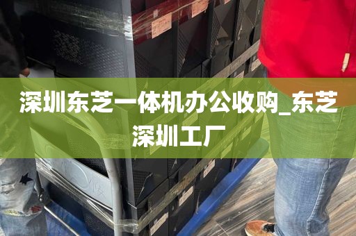 深圳东芝一体机办公收购_东芝深圳工厂