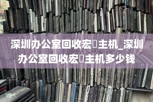 深圳办公室回收宏碁主机_深圳办公室回收宏碁主机多少钱