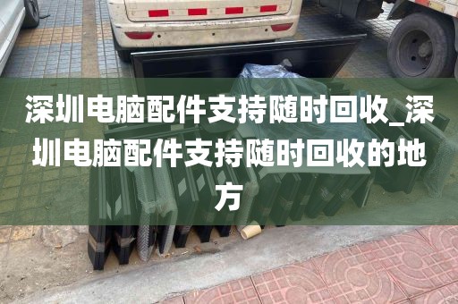 深圳电脑配件支持随时回收_深圳电脑配件支持随时回收的地方