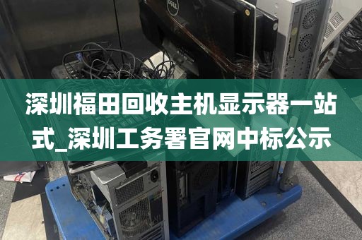 深圳福田回收主机显示器一站式_深圳工务署官网中标公示