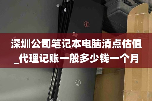 深圳公司笔记本电脑清点估值_代理记账一般多少钱一个月