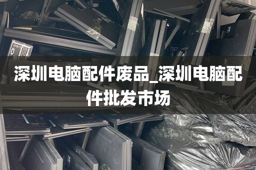 深圳电脑配件废品_深圳电脑配件批发市场