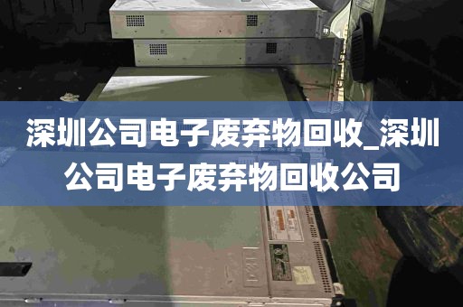 深圳公司电子废弃物回收_深圳公司电子废弃物回收公司