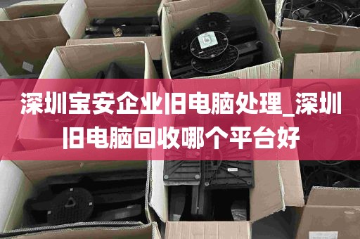 深圳宝安企业旧电脑处理_深圳旧电脑回收哪个平台好