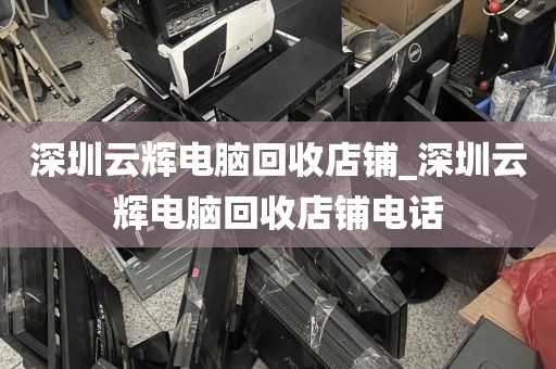 深圳云辉电脑回收店铺_深圳云辉电脑回收店铺电话