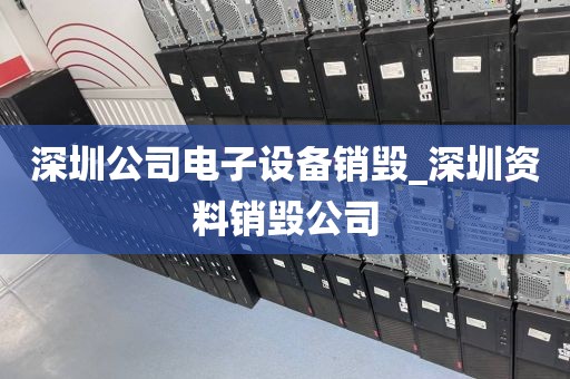深圳公司电子设备销毁_深圳资料销毁公司