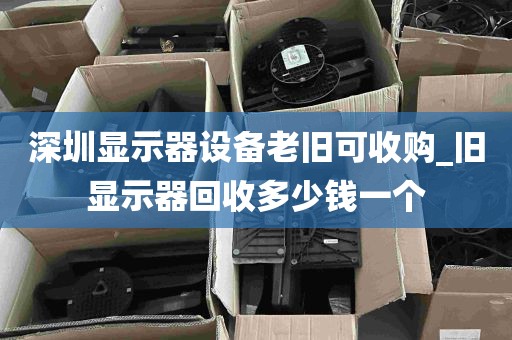 深圳显示器设备老旧可收购_旧显示器回收多少钱一个